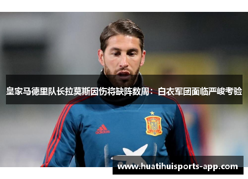 皇家马德里队长拉莫斯因伤将缺阵数周：白衣军团面临严峻考验