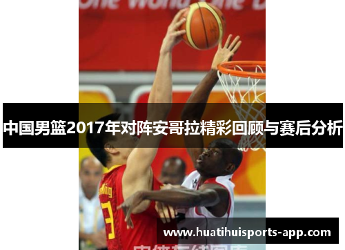 中国男篮2017年对阵安哥拉精彩回顾与赛后分析